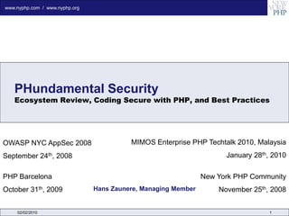www.nyphp.com / www.nyphp.org




   PHundamental Security
   Ecosystem Review, Coding Secure with PHP, and Best Practices




OWASP NYC AppSec 2008                     MIMOS Enterprise PHP Techtalk 2010, Malaysia
September 24th, 2008                                                  January 28th, 2010

PHP Barcelona                                                   New York PHP Community
October 31th, 2009              Hans Zaunere, Managing Member       November 25th, 2008


    02/02/2010                                                                    1
 