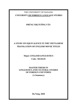 THE UNIVERSITY OF DANANG
UNIVERSITY OF FOREIGN LANGUAGE STUDIES
PHÙNG THỊ TƯỜNG VÂN
A STUDY ON EQUIVALENCE IN THE VIETNAMESE
TRANSLATION OF ENGLISH MOVIE TITLES
Major: ENGLISH LINGUISTICS
Code: 822.02.01
MASTER THESIS IN
LINGUISTICS AND CULTURAL STUDIES
OF FOREIGN COUNTRIES
(A Summary)
Da Nang, 2020
 