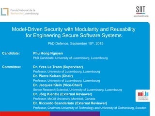 Model-Driven Security with Modularity and Reusability
for Engineering Secure Software Systems
PhD Defence, September 10th, 2015
Candidate: Phu Hong Nguyen
PhD Candidate, University of Luxembourg, Luxembourg
Committee: Dr. Yves Le Traon (Supervisor)
Professor, University of Luxembourg, Luxembourg
Dr. Pierre Kelsen (Chair)
Professor, University of Luxembourg, Luxembourg
Dr. Jacques Klein (Vice-Chair)
Senior Research Scientist, University of Luxembourg, Luxembourg
Dr. Jörg Kienzle (External Reviewer)
Professor, McGill University, Montréal, Canada
Dr. Riccardo Scandariato (External Reviewer)
Professor, Chalmers University of Technology and University of Gothenburg, Sweden
 