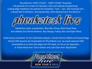 PhunkStock’s ‘EAST COAST – WEST COAST’ Superfest
will generate live content for televised, radio and webcast programming.
Cutting-edge headliners are planned for broadcast, 11pm – 1am, with bookings from
a broad field of attraction, demographically, while staying true to the theme of
Headliners under consideration: Blue Man Group, Black Eyed Peas,
and celebrity DJs Dennis Rodman, Boy George, Fatboy Slim and Elijah Wood.
Hosts being considered, for the multimedia program, include Carmen Elektra and Snoop Dogg.
Should CBS become the broadcaster for PhunkStock Live, we would welcome CBS
personalities to co-host side stage and VIP areas, for live on air segments –
ie: Paula Abdul from ‘Got to Dance’ and Julie Chen from ‘Big Brother’.
 