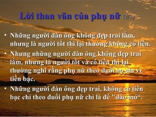 Lời than vãn của phụ nữLời than vãn của phụ nữ (2/3)(2/3)
• Những người đàn ông không đẹp trai lắm,Những người đàn ông không đẹp trai lắm,
nhưng là người tốt thì lại thường không có tiền.nhưng là người tốt thì lại thường không có tiền.
• Nhưng những người đàn ông không đẹp traiNhưng những người đàn ông không đẹp trai
lắm, nhưng là người tốt và có tiền thì lạilắm, nhưng là người tốt và có tiền thì lại
thường nghĩ rằng phụ nữ theo đuổi họ chỉ vìthường nghĩ rằng phụ nữ theo đuổi họ chỉ vì
tiền bạc.tiền bạc.
• Những người đàn ông đẹp trai, không có tiềnNhững người đàn ông đẹp trai, không có tiền
bạc chỉ theo đuổi phụ nữ chỉ là để "đào mỏ“.bạc chỉ theo đuổi phụ nữ chỉ là để "đào mỏ“.
 