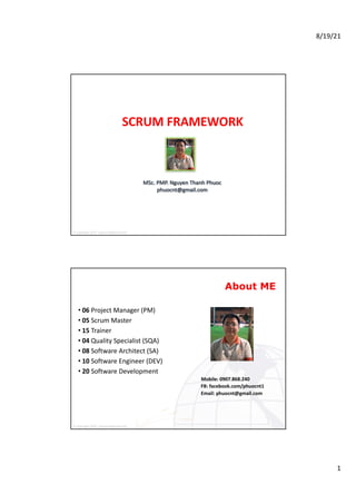 8/19/21
1
© Copyright	2019	- phuocnt@gmail.com
MSc.	PMP.	Nguyen	Thanh	Phuoc
phuocnt@gmail.com
SCRUM	FRAMEWORK
© Copyright	2020	- phuocnt@gmail.com
About ME
• 06 Project	Manager	(PM)
• 05 Scrum	Master
• 15 Trainer
• 04 Quality	Specialist	(SQA)
• 08 Software	Architect	(SA)
• 10 Software	Engineer	(DEV)
• 20 Software	Development
Mobile:	0907.868.240
FB:	facebook.com/phuocnt1
Email:	phuocnt@gmail.com
2
 