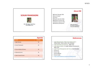 8/19/21
1
© Copyright	2019	- phuocnt@gmail.com
MSc.	PMP.	Nguyen	Thanh	Phuoc
phuocnt@gmail.com
SCRUM	FRAMEWORK
© Copyright	2020	- phuocnt@gmail.com
About ME
• 06 Project	Manager	(PM)
• 05 Scrum	Master
• 15 Trainer
• 04 Quality	Specialist	(SQA)
• 08 Software	Architect	(SA)
• 10 Software	Engineer	(DEV)
• 20 Software	Development
Mobile:	0907.868.240
FB:	facebook.com/phuocnt1
Email:	phuocnt@gmail.com
2
© Copyright	2020	- phuocnt@gmail.com
Agenda
3
Content Duration
1.	Agile	Mindset 3h
2.	Scrum	Framework 3h
3.	Scrum	Artifacts	&	Events 3h		
4.	Advanced	Scrum 3h		
5.	How	to launch	Scrum 3h
© Copyright	2020	- phuocnt@gmail.com
1. Agile Retrospectives: Make Good Teams Great –
Esther Derby, Diana Larsen, Ken Schwaber
2. Agile Estimating and Planning – Mike Cohn
3. User Stories Applied: For Agile Software Development:
Mike Cohn
4. Agile Project Management with Scrum: Ken Schwaber
5. Scrum.Inc
6. Scrum Org
7. Scrum Alliance
8. Scrum Guide
9. https://www.slideshare.net/phuocnt79/documents
References
4
 