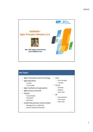 9/6/19
1
MSc. PMP. Nguyen Thanh Phuoc
phuocnt@gmail.com
DOMAIN I
Agile Principles Mindset v1.0
Key Topics
• Agile frameworks and terminology
• Agile Manifesto
– 4 values
– 12 principles
• Agile methods and approaches
• Agile process overview
• Kanban
– Five principles
– Pull system
– WIP limits
• Leadership practices and principles
– Management vs. leadership
– Servant leadership (4 duties)
2
• Lean
– Core concepts
– 7 wastes
• Scrum
– Activities
– Artifacts
– Team roles
• XP
– Core practices
– Core values
– Team roles
 