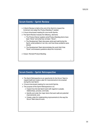 9/6/19
16
Ø A Sprint Review is held at the end of the Sprint to inspect the
Increment and adapt the Product Backlog if needed.
Ø 4 hours time-boxed meeting for one-month Sprints.
Ø The Sprint Review includes the following elements:
Ø The Product Owner explains what Product Backlog items have
been “Done” and what has not been “Done”;
Ø The Development Team discusses what went well during the
Sprint, what problems it ran into, and how those problems were
solved;
Ø The Development Team demonstrates the work that it has
“Done” and answers questions about the Increment;
Ø Output: Revised Product Backlog
Scrum Events – Sprint Review
31
Ø The Sprint Retrospective is an opportunity for the Scrum Team to
inspect itself and create a plan for improvements to be enacted
during the next Sprint.
Ø 3 hours time-boxed meeting for one-month Sprints.
Ø The purpose of the Sprint Retrospective is to:
Ø Inspect how the last Sprint went with regards to people,
relationships, process, and tools;
Ø Identify and order the major items that went well and potential
improvements; and,
Ø Create a plan for implementing improvements to the way the
Scrum Team does its work.
Scrum Events – Sprint Retrospective
32
 