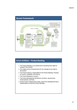 9/6/19
17
Scrum Framework
33
Ø The Product Backlog is an ordered list of everything that might be
needed in the product.
Ø The single source of requirements for any changes to be made to
the product.
Ø The Product Owner is responsible for the Product Backlog, including
its content, availability, andordering.
Ø The Product Backlog is dynamic.
Ø The Product Backlog lists all features, functions, requirements,
enhancements, and fixes.
Ø Product Owner collects all the ideas, inputs from Development team,
Stakesholders to build the Product Backlog.
Scrum Artifacts – ProductBacklog
34
 