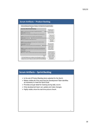 9/6/19
18
Scrum Artifacts – Product Backlog
35
Ø Is the set of Product Backlog items selected for the Sprint.
Ø Makes visible all of the work that the Development Team identifies
as necessary to meet the Sprint Goal.
Ø Provides enough detail for tracking during daily scrum.
Ø Only development team can update and make changes.
Ø Highly visible; show the real time picture ofwork.
Scrum Artifacts – SprintBacklog
36
 