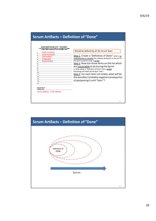 9/6/19
20
Scrum Artifacts – Definition of“Done”
39
Code complete
Code reviewed
Unit tested
Integrated
Documented
No P1 defects, <3 P2 defects
Step 1. Create a “Definition of Done” which is as
comprehensive as possible The software produced at the end of
the Sprint would be ready to go live
Step 2. Now tick those items on the list which
are reasonable to do duringthe Sprint
In other words, a “Definition of Done” that is doable.
Everything not ticked will be done “later”
Step 3. For each item not ticked, what will be
the possible / probably negative consequence
of postponingit until “later”?
Should be defined by all the Scrum Team
Scrum Artifacts – Definition of“Done”
40
 