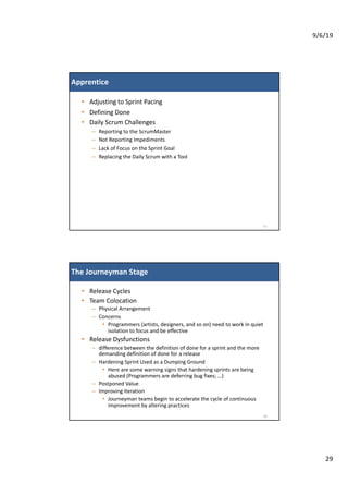 9/6/19
29
Apprentice
• Adjusting to Sprint Pacing
• Defining Done
• Daily Scrum Challenges
– Reporting to the ScrumMaster
– Not Reporting Impediments
– Lack of Focus on the Sprint Goal
– Replacing the Daily Scrum with a Tool
57
The Journeyman Stage
• Release Cycles
• Team Colocation
– Physical Arrangement
– Concerns
• Programmers (artists, designers, and so on) need to work in quiet
isolation to focus and be effective
• Release Dysfunctions
– difference between the definition of done for a sprint and the more
demanding definition of done for a release
– Hardening Sprint Used as a Dumping Ground
• Here are some warning signs that hardening sprints are being
abused (Programmers are deferring bug fixes; …)
– Postponed Value
– Improving Iteration
• Journeyman teams begin to accelerate the cycle of continuous
improvement by altering practices
58
 