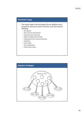 9/6/19
30
The Master Stage
• The master stage is the final stage of Scrum adoption and is
the goal of every Scrum team to achieve. Such teams do the
following:
– Self-organize
– Drive continual improvement
– Enjoy their work immensely
– Deliver the highest level of value
– Independence and a sense of ownership
– Leadership
– A core expert
– Team collaboration
– Proper studio culture
59
Adoption Strategies
60
 