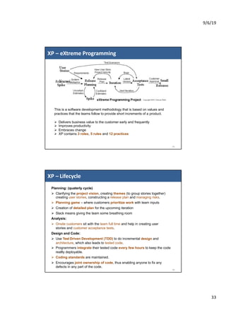 9/6/19
33
XP – eXtreme Programming
65
This is a software development methodology that is based on values and
practices that the teams follow to provide short increments of a product.
Ø Delivers business value to the customer early and frequently
Ø Improves productivity
Ø Embraces change
Ø XP contains 3 roles, 5 rules and 12 practices
XP – Lifecycle
66
Planning: (quaterly cycle)
Ø Clarifying the project vision, creating themes (to group stories together)
creating user stories, constructing a release plan and managing risks.
Ø Planning game – where customers prioritize work with team inputs
Ø Creation of detailed plan for the upcoming iteration
Ø Slack means giving the team some breathing room
Analysis:
Ø Onsite customers sit with the team full time and help in creating user
stories and customer acceptance tests.
Design and Code:
Ø Use Test Driven Development (TDD) to do incremental design and
architecture, which also leads to tested code.
Ø Programmers integrate their tested code every few hours to keep the code
reallly deployable.
Ø Coding standards are maintained.
Ø Encourages joint ownership of code, thus enabling anyone to fix any
defects in any part of the code.
 