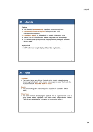 9/6/19
34
XP – Lifecycle
67
Testing:
Ø TDD results in automated unit, integration and end-to-end tests.
Ø Automated customer acceptance tests ensure that code
matches customers intent.
Ø Exploratory testing by testers looks for gaps in the software code.
Ø The full suite of automated tests are run every time code is integrated.
Ø XP further supports quality through pair programming, energized work and
iteration slack.
Deployment:
Ø In XP, software is ready to deploy at the end of any iteration.
XP – Roles
68
Customer:
Ø The product owner, who defines the goals of the project, makes business
decisions, prioritied work, writes stories, and acceptance tests. Works with the
development team. Note PMI - ACP => Tester
Coach:
Ø The person who guides and manages the project team (called the “Whole
Team”).
Whole Team:
Ø The team members developing the product. This is a generic term used to
imply coders, testers, designers, and other subject matter experts (SMEs).
Their role is to work together in creating an increment of delivery.
 