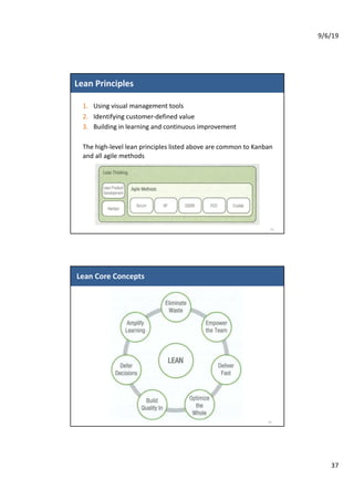 9/6/19
37
Lean Principles
73
1. Using visual management tools
2. Identifying customer-defined value
3. Building in learning and continuous improvement
The high-level lean principles listed above are common to Kanban
and all agile methods
Lean Core Concepts
74
 