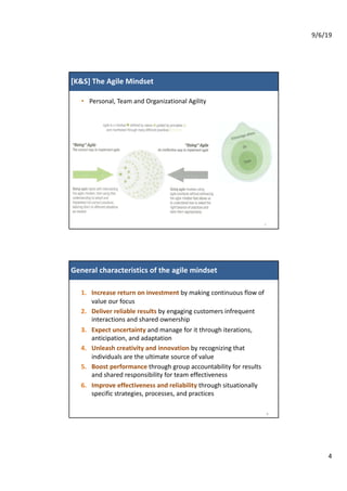 9/6/19
4
[K&S] The Agile Mindset
• Personal, Team and Organizational Agility
7
8
1. Increase return on investment by making continuous flow of
value our focus
2. Deliver reliable results by engaging customers infrequent
interactions and shared ownership
3. Expect uncertainty and manage for it through iterations,
anticipation, and adaptation
4. Unleash creativity and innovation by recognizing that
individuals are the ultimate source of value
5. Boost performance through group accountability for results
and shared responsibility for team effectiveness
6. Improve effectiveness and reliability through situationally
specific strategies, processes, and practices
General characteristics of the agile mindsetGeneral characteristics of the agile mindset
 