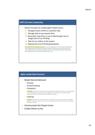 9/6/19
49
[T&T] Servant Leadership
• Twelve Principles for Leading Agile Projects (cont.)
8. Recognize team conflict as a positive step
9. Manage with an eye toward ethics
10. Remember that ethics is not an afterthought, but an
integral part of our thinking
11. Take time to reflect on the project
12. Develop the trick of thinking backwards
97
Agile Leadership Practices
• Model Desired Behavior
– Honesty
– Forward-looking
– Competent
– Inspiring
• Communicate the Project Vision
• Enable Others to Act
98
 