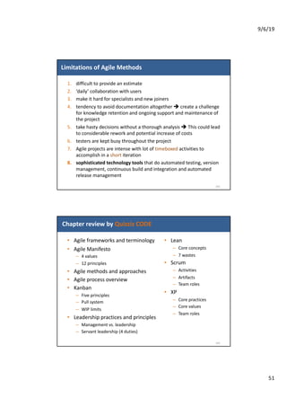 9/6/19
51
Limitations of Agile Methods
1. difficult to provide an estimate
2. ‘daily’ collaboration with users
3. make it hard for specialists and new joiners
4. tendency to avoid documentation altogether è create a challenge
for knowledge retention and ongoing support and maintenance of
the project
5. take hasty decisions without a thorough analysis è This could lead
to considerable rework and potential increase of costs
6. testers are kept busy throughout the project
7. Agile projects are intense with lot of timeboxed activities to
accomplish in a short iteration
8. sophisticated technology tools that do automated testing, version
management, continuous build and integration and automated
release management
101
Chapter review by Quizziz CODE
• Agile frameworks and terminology
• Agile Manifesto
– 4 values
– 12 principles
• Agile methods and approaches
• Agile process overview
• Kanban
– Five principles
– Pull system
– WIP limits
• Leadership practices and principles
– Management vs. leadership
– Servant leadership (4 duties)
102
• Lean
– Core concepts
– 7 wastes
• Scrum
– Activities
– Artifacts
– Team roles
• XP
– Core practices
– Core values
– Team roles
 