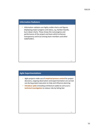 9/6/19
53
Information Radiators
• Information radiators are highly visible charts and figures
displaying project progress and status, e.g. Kanban boards,
burn-down charts. These shows the real progress and
performance of the project and team which enhances
transparency and trust among team members and other
stakeholders.
105
Agile Experimentations
• Agile projects make use of empirical process control for project
decisions, ongoing observation and experimentation are carried
out during project execution to help and influence planning
• Introduce spike (including architecture spike) to carry out a
technical investigation to reduce risks by failing fast
106
 