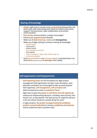 9/6/19
54
Sharing of Knowledge
• Ideally, Agile teams are best to be co-located (working within the
same room with seats facing each other) to enhance pro-active
support, free discussion, open collaboration and osmotic
communication
• Face-to-face communication is always encouraged
• Practice pair programming if feasible
• Make use of daily stand-up, review and retrospectives
• Make use of Agile tooling to enhance sharing of knowledge:
– Kanban boards
– white boards
– bulletin boards
– burn-down/burn-up charts
– wikis website
– instant messaging – Skype, web conferencing, etc.
– online planning poker
• Since documentations are not encouraged, co-located teams can
share tacit (không thể nói hết) knowledge more readily
107
Self-organization and Empowerment
• Self-organizing teams are the foundation for Agile project
management Self organization includes: team formation, work
allocation (members are encouraged to take up works beyond
their expertise), self management, self correction and
determining how to work is considered “done”
• Agile team is given the power to self-direct and self-organize by
making and implementing decisions, including: work priority, time
frames, etc. as they believe “the best person to make the decision
is the one whose hands are actually doing the work”
• In Agile projects, the project manager/Coach/ScrumMaster
practice servant leadership to remove roadblocks and obstacles
and to enable the team to perform best
108
 