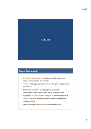 9/6/19
8
SCRUM
Ø Do not control complex projects by acting as task masters and
telling everyone what to do every day
Ø Control -> allowing a team to self manage through a series of sprints
(time-boxes)
Ø Define roles which have specific and important set of
responsibilities, each steeped in the idea of controlling chaos
Ø Each sprint, an empowered team focuses on a narrow selection of
product backlog (in order) and devises the appropriate technical
solution bit by bit
Ø Make the project to the simple range of sprint after sprint
Scrum Framework
16
 