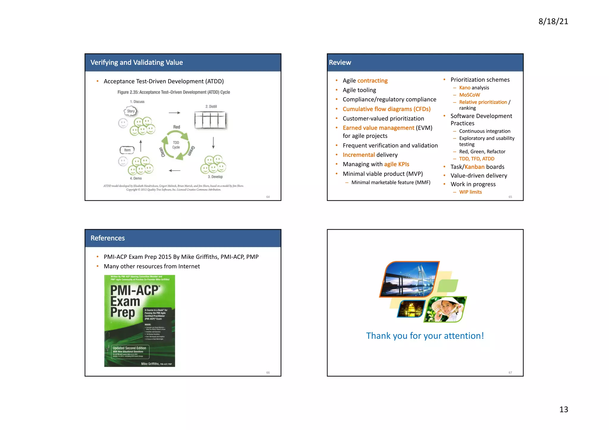 8/18/21
13
Verifying	and	Validating	Value
• Acceptance	Test-Driven	Development	(ATDD)
64
Review
• Agile	contracting
• Agile	tooling
• Compliance/regulatory	compliance
• Cumulative	flow	diagrams	(CFDs)
• Customer-valued	prioritization
• Earned	value	management (EVM)	
for	agile	projects
• Frequent	verification	and	validation
• Incremental delivery
• Managing	with	agile	KPIs
• Minimal	viable	product	(MVP)
– Minimal	marketable	feature	(MMF)
65
• Prioritization	schemes
– Kano analysis
– MoSCoW
– Relative	prioritization	/	
ranking
• Software	Development	
Practices
– Continuous	integration
– Exploratory	and	usability	
testing
– Red,	Green,	Refactor
– TDD,	TFD,	ATDD
• Task/Kanban boards
• Value-driven	delivery
• Work	in	progress	
– WIP	limits
References
• PMI-ACP	Exam	Prep	2015	By	Mike	Griffiths,	PMI-ACP,	PMP
• Many	other	resources	from	Internet
66
Thank	you	for	your	attention!
67
 