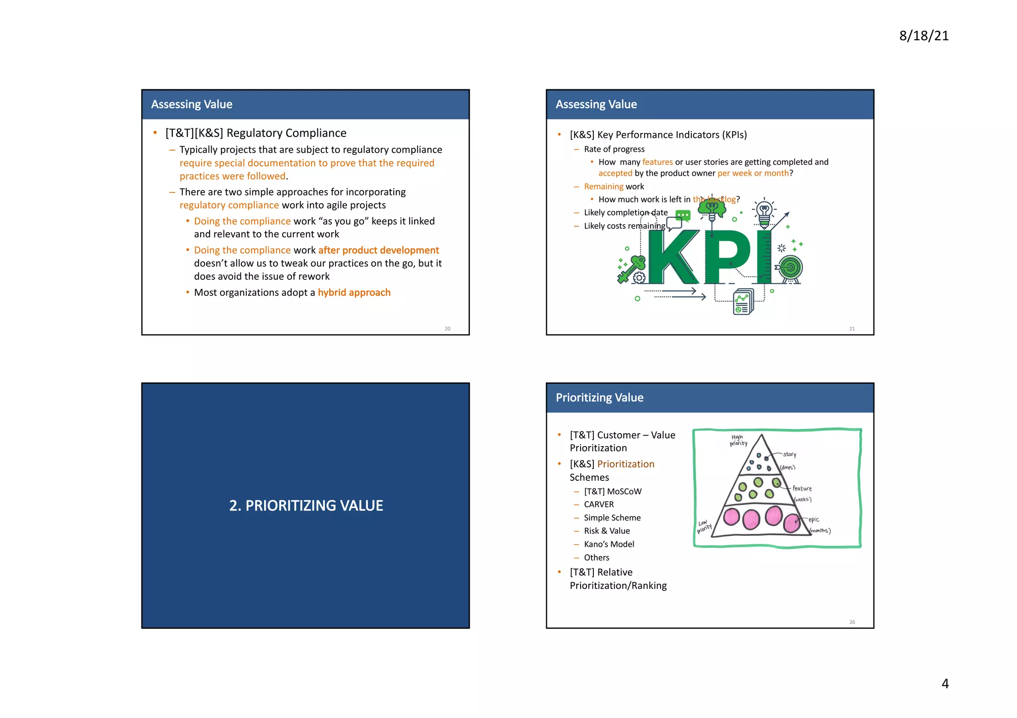 8/18/21
4
Assessing	Value
• [T&T][K&S]	Regulatory	Compliance
– Typically	projects	that	are	subject	to	regulatory	compliance	
require	special	documentation	to	prove	that	the	required	
practices	were	followed.
– There	are	two	simple	approaches	for	incorporating	
regulatory	compliance work	into	agile	projects
• Doing	the	compliance	work	“as	you	go”	keeps	it	linked	
and	relevant	to	the	current	work
• Doing	the	compliance	work	after	product	development	
doesn’t	allow	us	to	tweak	our	practices	on	the	go,	but	it	
does	avoid	the	issue	of	rework
• Most	organizations	adopt	a	hybrid	approach
20
Assessing	Value
• [K&S]	Key	Performance	Indicators	(KPIs)
– Rate	of	progress
• How		many	features or	user	stories	are	getting	completed	and	
accepted by	the	product	owner	per	week	or	month?
– Remaining work
• How	much	work	is	left	in	the	backlog?
– Likely	completion	date
– Likely	costs	remaining
21
2.	PRIORITIZING	VALUE
Prioritizing	Value
• [T&T]	Customer	– Value	
Prioritization
• [K&S]	Prioritization
Schemes
– [T&T]	MoSCoW
– CARVER
– Simple	Scheme
– Risk	&	Value
– Kano’s	Model
– Others
• [T&T]	Relative	
Prioritization/Ranking
26
 