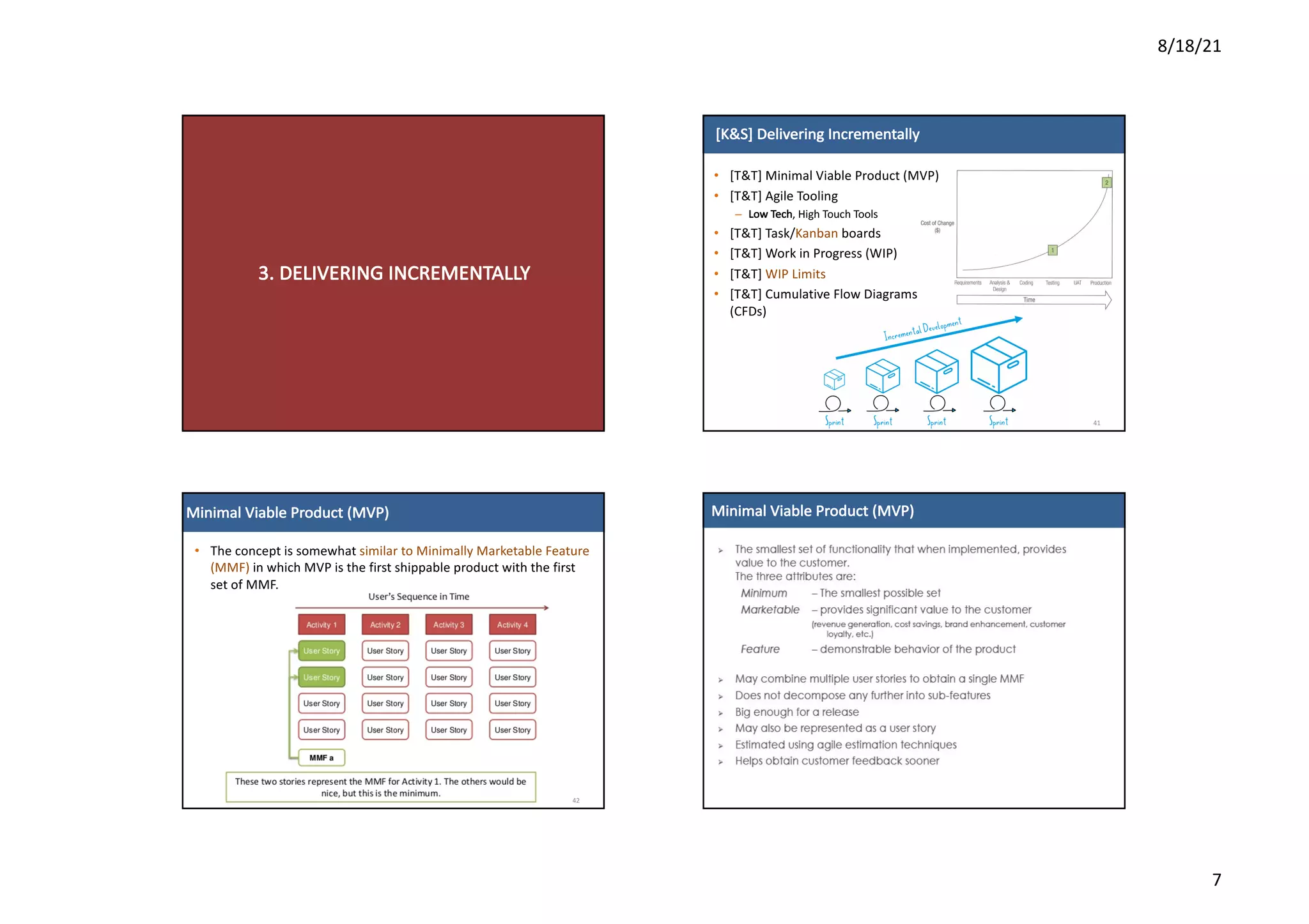 8/18/21
7
3.	DELIVERING	INCREMENTALLY
[K&S]	Delivering	Incrementally
• [T&T]	Minimal	Viable	Product	(MVP)
• [T&T]	Agile	Tooling
– Low	Tech,	High	Touch	Tools
• [T&T]	Task/Kanban boards
• [T&T]	Work	in	Progress	(WIP)
• [T&T]	WIP	Limits
• [T&T]	Cumulative	Flow	Diagrams	
(CFDs)
41
Minimal	Viable	Product	(MVP)
42
• The	concept	is	somewhat	similar	to	Minimally	Marketable	Feature	
(MMF) in	which	MVP	is	the	first	shippable	product	with	the	first	
set	of	MMF.	
Minimal	Viable	Product	(MVP)
 