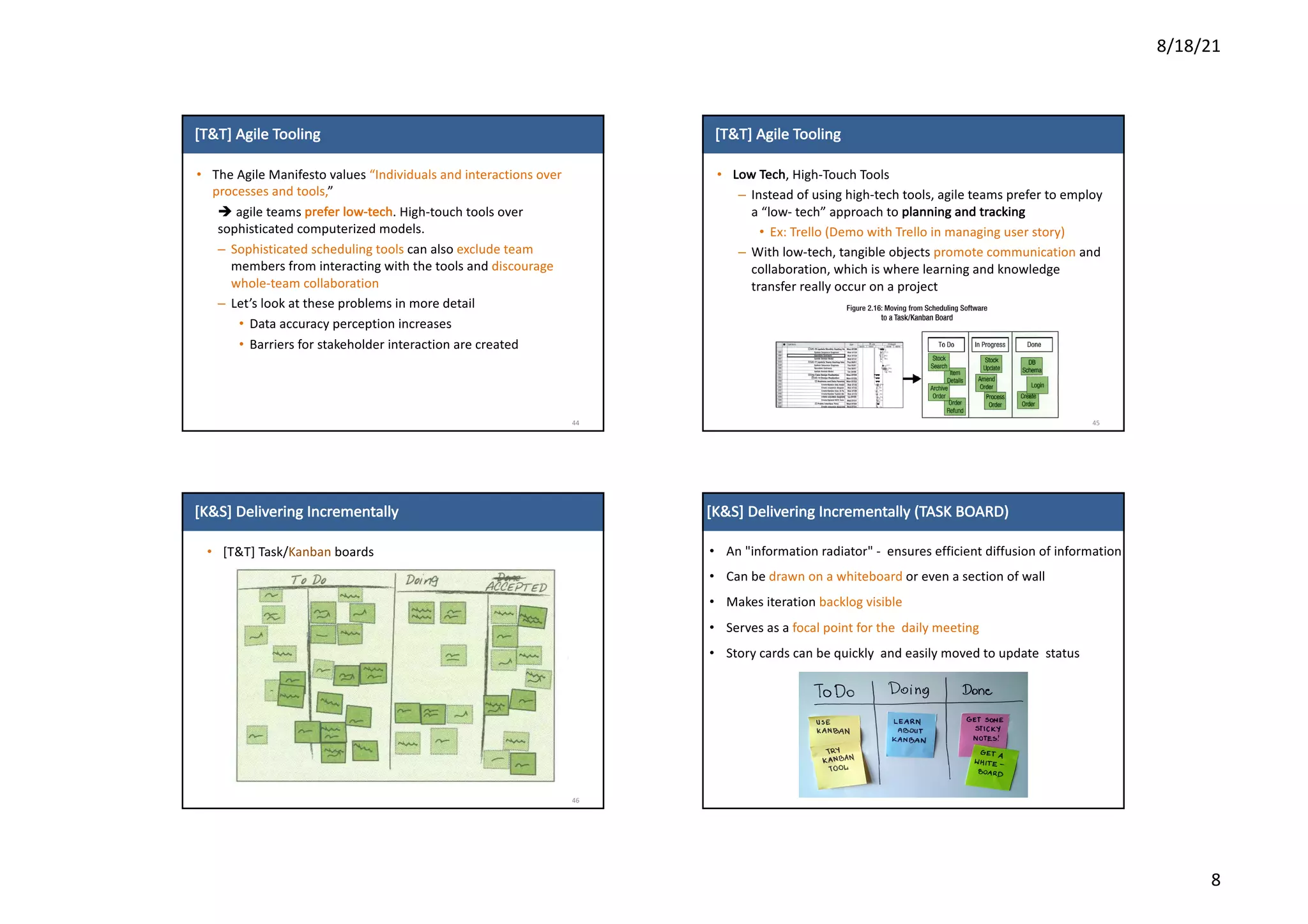 8/18/21
8
[T&T]	Agile	Tooling
• The	Agile	Manifesto	values	“Individuals	and	interactions	over	
processes	and	tools,”	
è agile	teams	prefer	low-tech. High-touch	tools	over	
sophisticated	computerized	models.
– Sophisticated	scheduling	tools	can	also	exclude	team	
members	from	interacting	with	the	tools	and	discourage	
whole-team	collaboration
– Let’s	look	at	these	problems	in	more	detail
• Data	accuracy	perception	increases
• Barriers	for	stakeholder	interaction	are	created
44
[T&T]	Agile	Tooling
• Low	Tech,	High-Touch	Tools
– Instead	of	using	high-tech	tools,	agile	teams	prefer	to	employ	
a	“low- tech”	approach	to	planning	and	tracking
• Ex:	Trello	(Demo	with	Trello	in	managing	user	story)
– With	low-tech,	tangible	objects	promote	communication	and	
collaboration,	which	is	where	learning	and	knowledge	
transfer	really	occur	on	a	project
45
[K&S]	Delivering	Incrementally
• [T&T]	Task/Kanban boards
46
• An	"information	radiator"	- ensures	efficient	diffusion	of information
• Can	be	drawn	on	a	whiteboard	or	even	a	section	of	wall
• Makes	iteration	backlog	visible
• Serves	as	a	focal	point	for	the		daily	meeting
• Story	cards	can	be	quickly		and	easily	moved	to	update		status
[K&S]	Delivering	Incrementally	(TASK	BOARD)
 