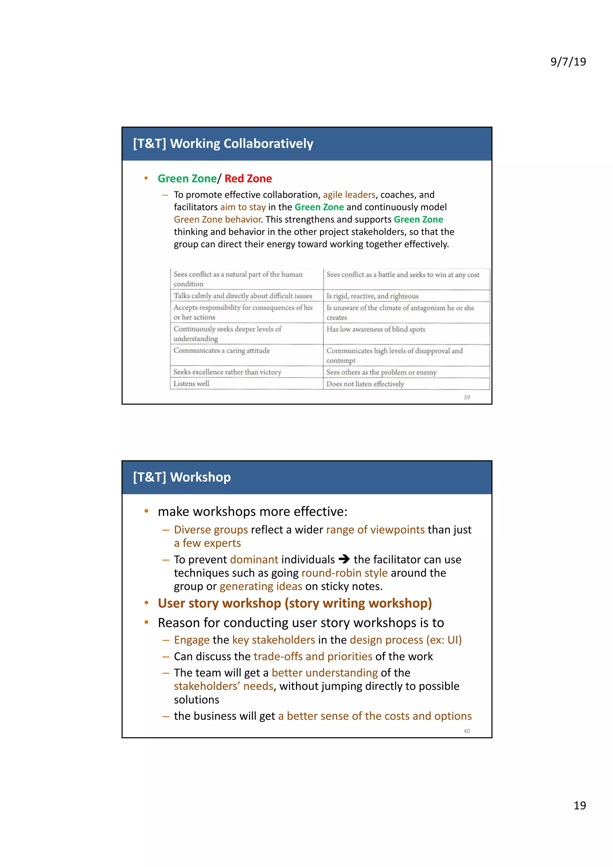 9/7/19
19
[T&T] Working Collaboratively
• Green Zone/ Red Zone
– To promote effective collaboration, agile leaders, coaches, and
facilitators aim to stay in the Green Zone and continuously model
Green Zone behavior. This strengthens and supports Green Zone
thinking and behavior in the other project stakeholders, so that the
group can direct their energy toward working together effectively.
39
[T&T] Workshop
• make workshops more effective:
– Diverse groups reflect a wider range of viewpoints than just
a few experts
– To prevent dominant individuals è the facilitator can use
techniques such as going round-robin style around the
group or generating ideas on sticky notes.
• User story workshop (story writing workshop)
• Reason for conducting user story workshops is to
– Engage the key stakeholders in the design process (ex: UI)
– Can discuss the trade-offs and priorities of the work
– The team will get a better understanding of the
stakeholders’ needs, without jumping directly to possible
solutions
– the business will get a better sense of the costs and options
40
 