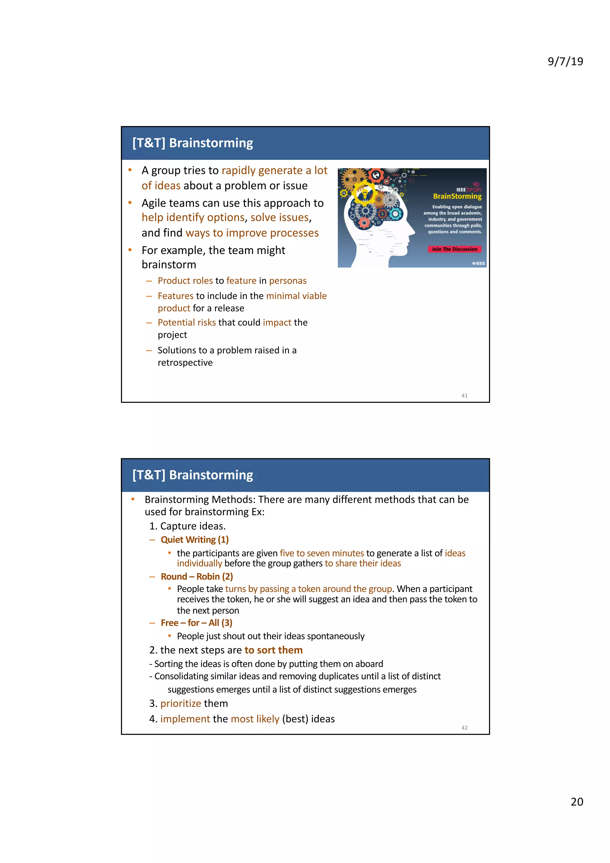 9/7/19
20
[T&T] Brainstorming
• A group tries to rapidly generate a lot
of ideas about a problem or issue
• Agile teams can use this approach to
help identify options, solve issues,
and find ways to improve processes
• For example, the team might
brainstorm
– Product roles to feature in personas
– Features to include in the minimal viable
product for a release
– Potential risks that could impact the
project
– Solutions to a problem raised in a
retrospective
41
[T&T] Brainstorming
• Brainstorming Methods: There are many different methods that can be
used for brainstorming Ex:
1. Capture ideas.
– Quiet Writing (1)
• the participants are given five to seven minutes to generate a list of ideas
individually before the group gathers to share their ideas
– Round – Robin (2)
• People take turns by passing a token around the group. When a participant
receives the token, he or she will suggest an idea and then pass the token to
the next person
– Free – for – All (3)
• People just shout out their ideas spontaneously
2. the next steps are to sort them
- Sorting the ideas is often done by putting them on aboard
- Consolidating similar ideas and removing duplicates until a list of distinct
suggestions emerges until a list of distinct suggestions emerges
3. prioritize them
4. implement the most likely (best) ideas
42
 