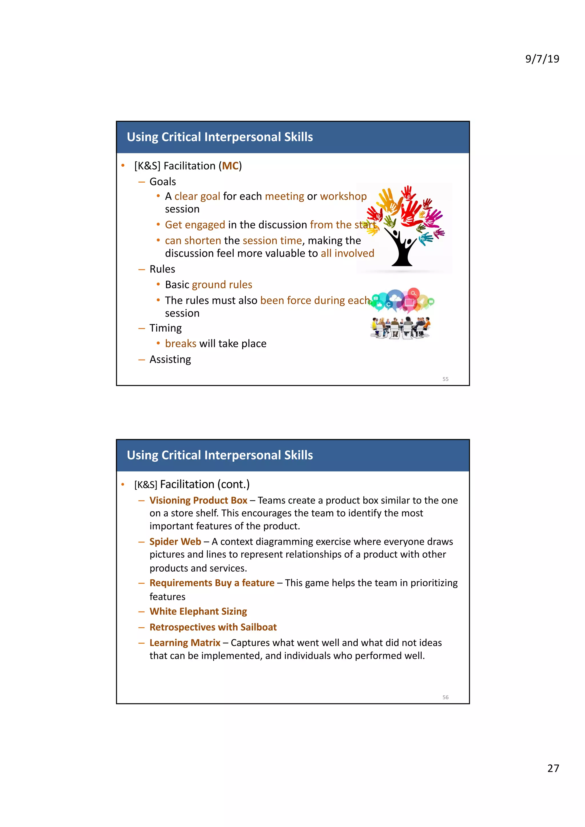 9/7/19
27
Using Critical Interpersonal Skills
• [K&S] Facilitation (MC)
– Goals
• A clear goal for each meeting or workshop
session
• Get engaged in the discussion from the start
• can shorten the session time, making the
discussion feel more valuable to all involved
– Rules
• Basic ground rules
• The rules must also been force during each
session
– Timing
• breaks will take place
– Assisting
55
Using Critical Interpersonal Skills
• [K&S] Facilitation (cont.)
– Visioning Product Box – Teams create a product box similar to the one
on a store shelf. This encourages the team to identify the most
important features of the product.
– Spider Web – A context diagramming exercise where everyone draws
pictures and lines to represent relationships of a product with other
products and services.
– Requirements Buy a feature – This game helps the team in prioritizing
features
– White Elephant Sizing
– Retrospectives with Sailboat
– Learning Matrix – Captures what went well and what did not ideas
that can be implemented, and individuals who performed well.
56
 