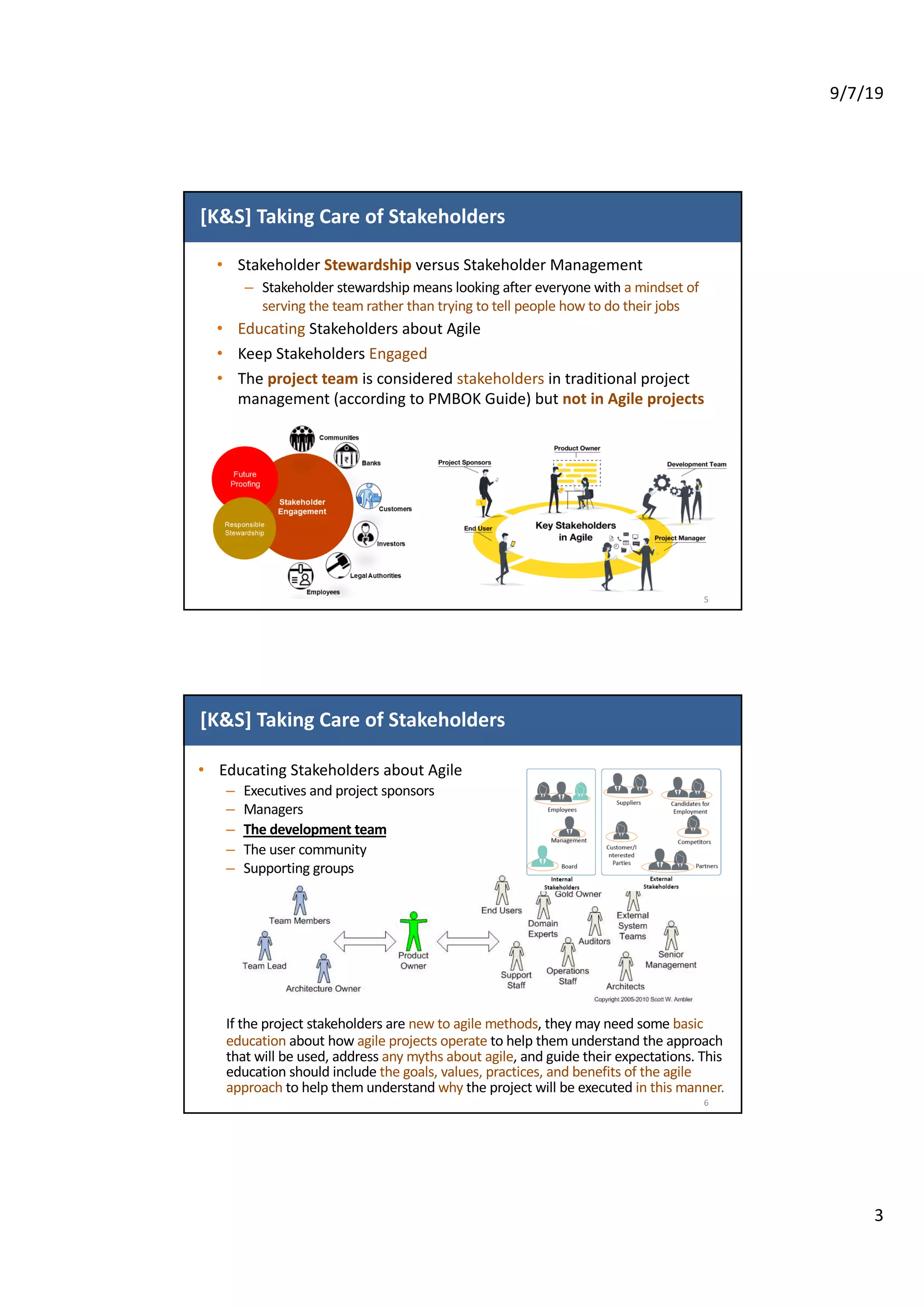 9/7/19
3
[K&S] Taking Care of Stakeholders
• Stakeholder Stewardship versus Stakeholder Management
– Stakeholder stewardship means looking after everyone with a mindset of
serving the team rather than trying to tell people how to do their jobs
• Educating Stakeholders about Agile
• Keep Stakeholders Engaged
• The project team is considered stakeholders in traditional project
management (according to PMBOK Guide) but not in Agile projects
5
[K&S] Taking Care of Stakeholders
• Educating Stakeholders about Agile
– Executives and project sponsors
– Managers
– The development team
– The user community
– Supporting groups
If the project stakeholders are new to agile methods, they may need some basic
education about how agile projects operate to help them understand the approach
that will be used, address any myths about agile, and guide their expectations. This
education should include the goals, values, practices, and benefits of the agile
approach to help them understand why the project will be executed in this manner.
6
 