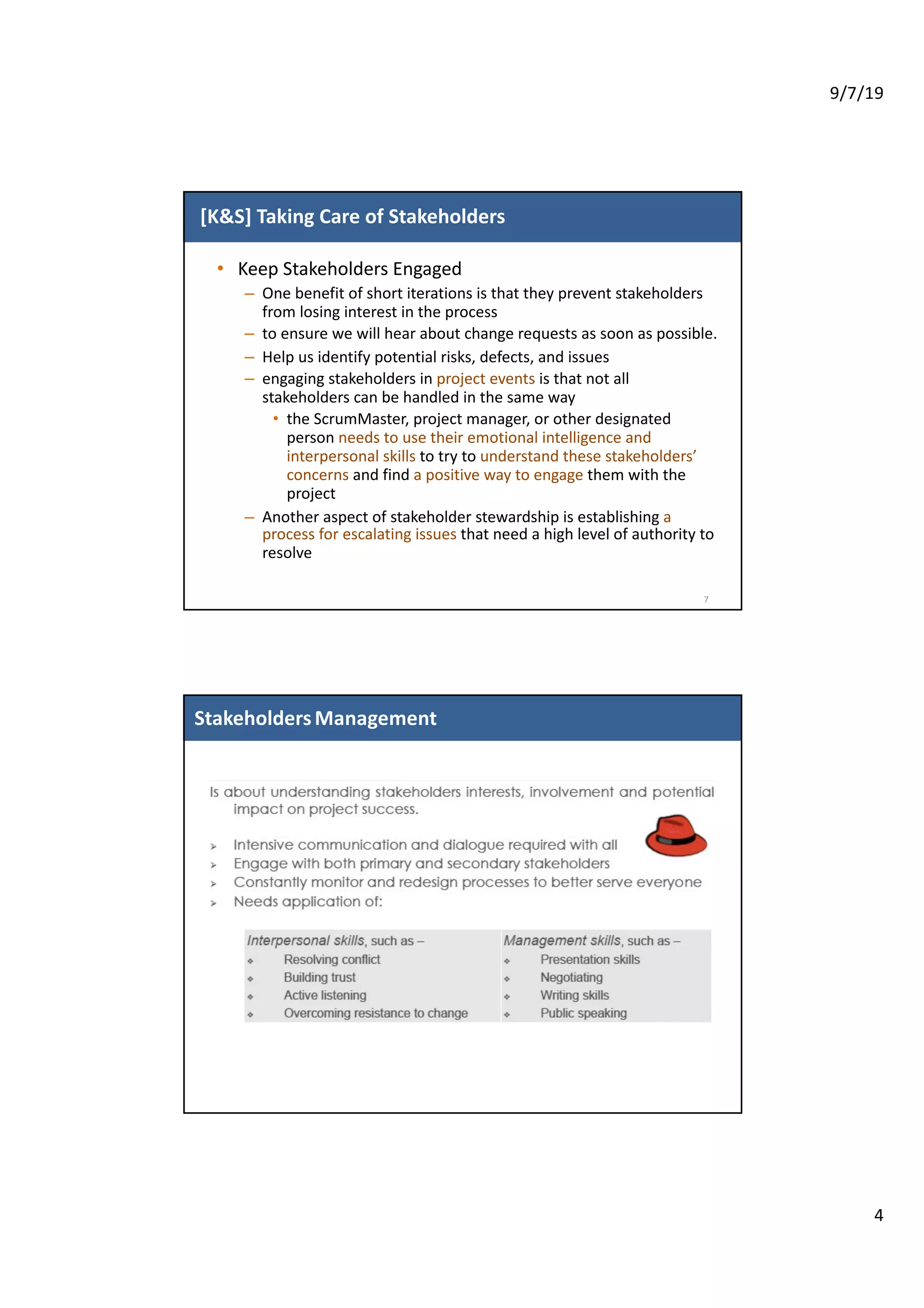 9/7/19
4
[K&S] Taking Care of Stakeholders
• Keep Stakeholders Engaged
– One benefit of short iterations is that they prevent stakeholders
from losing interest in the process
– to ensure we will hear about change requests as soon as possible.
– Help us identify potential risks, defects, and issues
– engaging stakeholders in project events is that not all
stakeholders can be handled in the same way
• the ScrumMaster, project manager, or other designated
person needs to use their emotional intelligence and
interpersonal skills to try to understand these stakeholders’
concerns and find a positive way to engage them with the
project
– Another aspect of stakeholder stewardship is establishing a
process for escalating issues that need a high level of authority to
resolve
7
55
StakeholdersManagement
 
