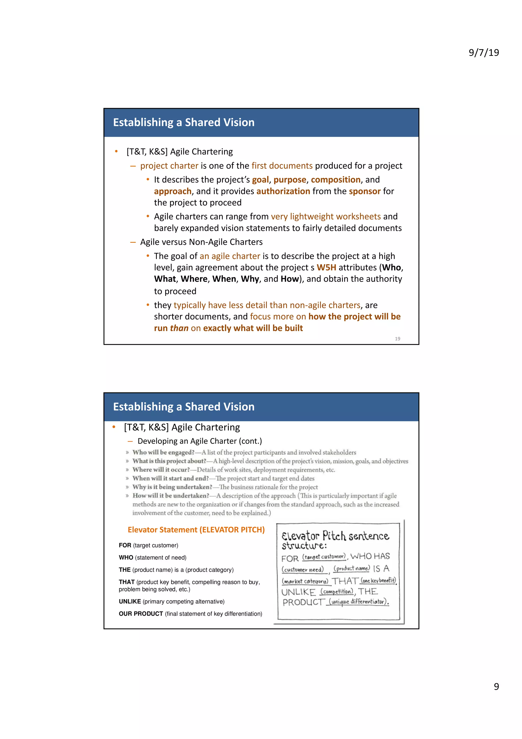 9/7/19
9
Establishing a Shared Vision
• [T&T, K&S] Agile Chartering
– project charter is one of the first documents produced for a project
• It describes the project’s goal, purpose, composition, and
approach, and it provides authorization from the sponsor for
the project to proceed
• Agile charters can range from very lightweight worksheets and
barely expanded vision statements to fairly detailed documents
– Agile versus Non-Agile Charters
• The goal of an agile charter is to describe the project at a high
level, gain agreement about the project s W5H attributes (Who,
What, Where, When, Why, and How), and obtain the authority
to proceed
• they typically have less detail than non-agile charters, are
shorter documents, and focus more on how the project will be
run than on exactly what will be built
19
Establishing a Shared Vision
• [T&T, K&S] Agile Chartering
– Developing an Agile Charter (cont.)
Elevator Statement (ELEVATOR PITCH)
20
 