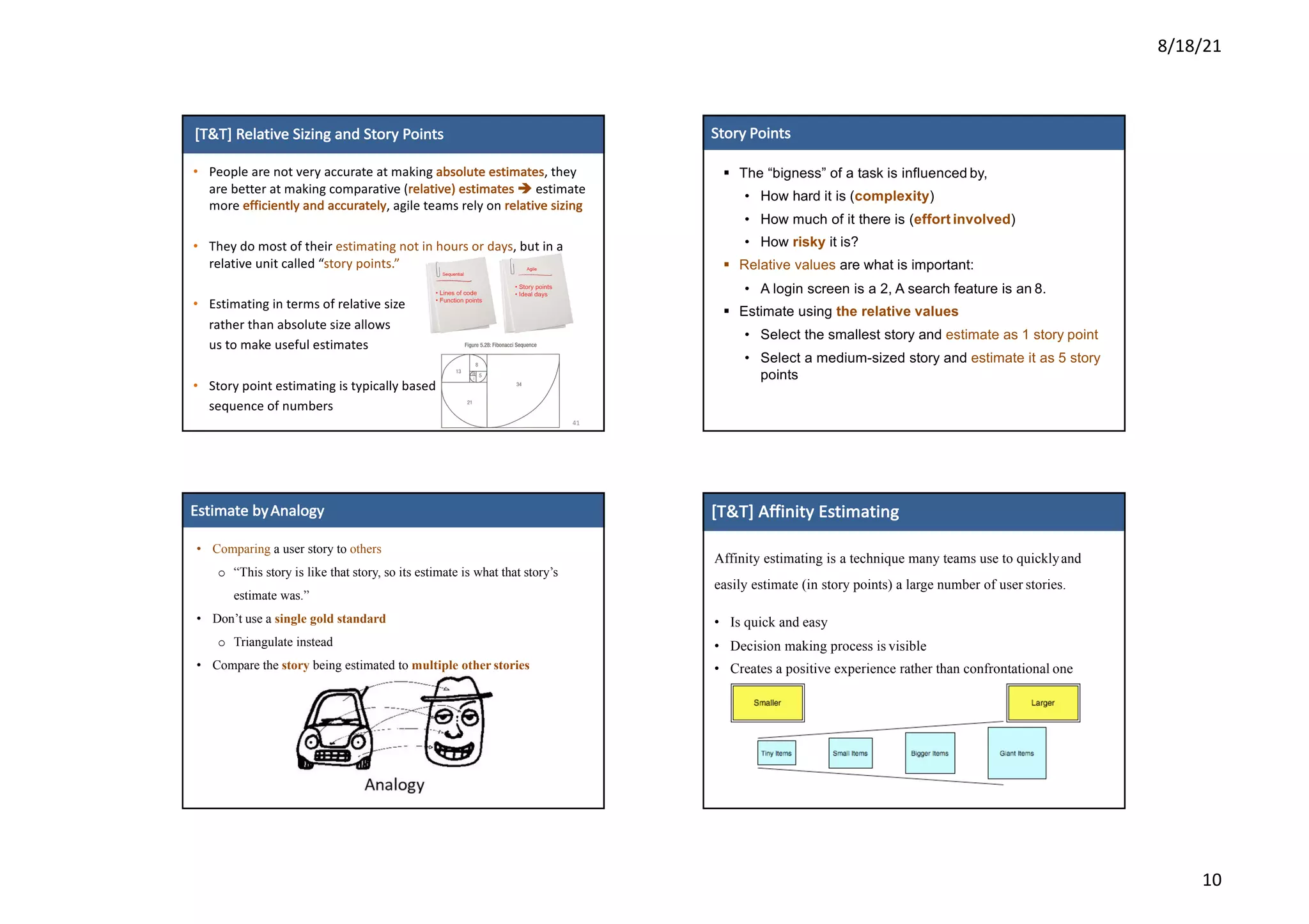 8/18/21
10
[T&T]	Relative	Sizing	and	Story	Points
41
• People	are	not	very	accurate	at	making	absolute	estimates,	they	
are	better	at	making	comparative	(relative)	estimates	è estimate	
more	efficiently	and	accurately,	agile	teams	rely	on	relative	sizing	
• They	do	most	of	their	estimating	not	in	hours	or	days,	but	in	a	
relative	unit	called	“story	points.”
• Estimating	in	terms	of	relative	size	
rather	than	absolute	size	allows	
us	to	make	useful	estimates
• Story	point	estimating	is	typically	based	on	the	Fibonacci	
sequence	of	numbers
6
6
Story Points
§ The “bigness” of a task is influenced by,
• How hard it is (complexity)
• How much of it there is (effort involved)
• How risky it is?
§ Relative values are what is important:
• A login screen is a 2, A search feature is an 8.
§ Estimate using the relative values
• Select the smallest story and estimate as 1 story point
• Select a medium-sized story and estimate it as 5 story
points
7
7
Estimate	byAnalogy
• Comparing a user story to others
o “This story is like that story, so its estimate is what that story’s
estimate was.”
• Don’t use a single gold standard
o Triangulate instead
• Compare the story being estimated to multiple other stories
Affinity estimating is a technique many teams use to quicklyand
easily estimate (in story points) a large number of user stories.
• Is quick and easy
• Decision making process is visible
• Creates a positive experience rather than confrontational one
[T&T]	Affinity	Estimating
 
