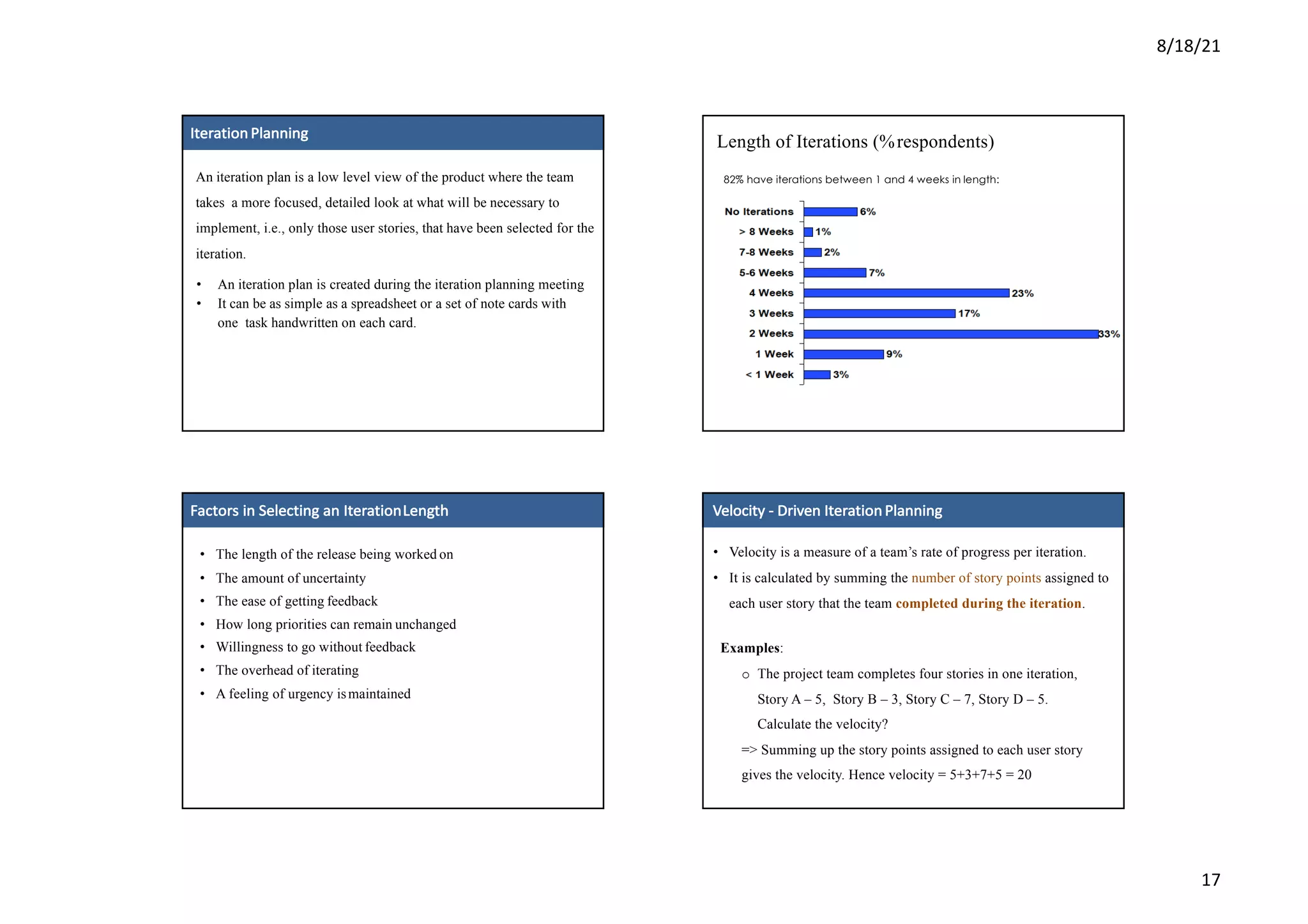 8/18/21
17
38
3
8
Iteration Planning
An iteration plan is a low level view of the product where the team
takes a more focused, detailed look at what will be necessary to
implement, i.e., only those user stories, that have been selected for the
iteration.
• An iteration plan is created during the iteration planning meeting
• It can be as simple as a spreadsheet or a set of note cards with
one task handwritten on each card.
40
4
0
Length of Iterations (%respondents)
82% have iterations between 1 and 4 weeks in length:
41
4
1
Factors	in	Selecting	an	IterationLength
• The length of the release being worked on
• The amount of uncertainty
• The ease of getting feedback
• How long priorities can remain unchanged
• Willingness to go without feedback
• The overhead of iterating
• A feeling of urgency ismaintained
Velocity	- Driven	Iteration Planning
• Velocity is a measure of a team’s rate of progress per iteration.
• It is calculated by summing the number of story points assigned to
each user story that the team completed during the iteration.
Examples:
o The project team completes four stories in one iteration,
Story A – 5, Story B – 3, Story C – 7, Story D – 5.
Calculate the velocity?
=> Summing up the story points assigned to each user story
gives the velocity. Hence velocity = 5+3+7+5 = 20
 