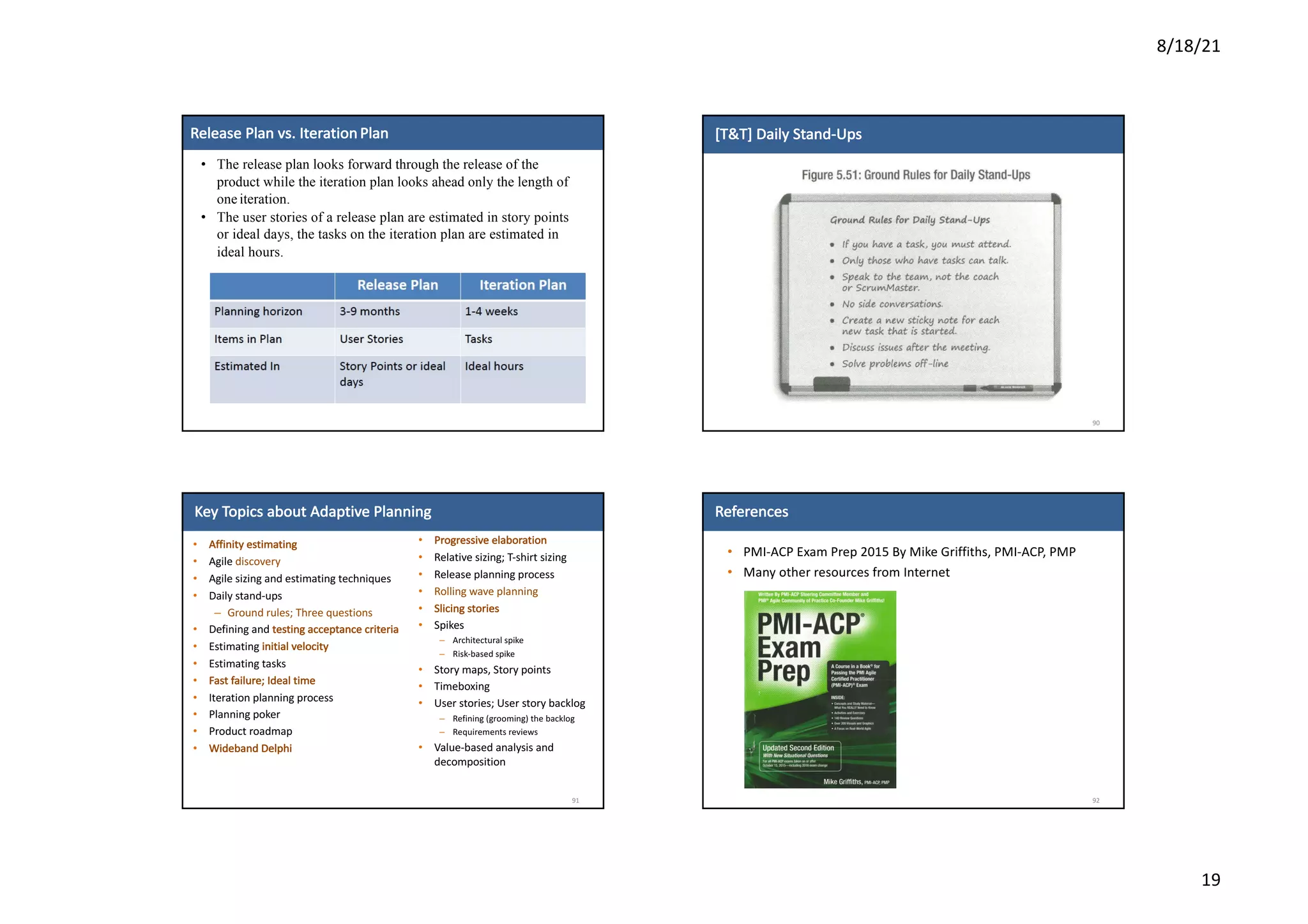 8/18/21
19
45
4
5
Release	Plan	vs.	Iteration Plan
• The release plan looks forward through the release of the
product while the iteration plan looks ahead only the length of
one iteration.
• The user stories of a release plan are estimated in story points
or ideal days, the tasks on the iteration plan are estimated in
ideal hours.
[T&T]	Daily	Stand-Ups
90
Key	Topics	about	Adaptive	Planning
• Affinity	estimating
• Agile	discovery
• Agile	sizing	and	estimating	techniques
• Daily	stand-ups
– Ground	rules;	Three	questions
• Defining	and	testing	acceptance	criteria
• Estimating	initial	velocity
• Estimating	tasks
• Fast	failure;	Ideal	time
• Iteration	planning	process
• Planning	poker
• Product	roadmap
• Wideband	Delphi
91
• Progressive	elaboration
• Relative	sizing;	T-shirt	sizing
• Release	planning	process
• Rolling	wave	planning
• Slicing	stories
• Spikes
– Architectural	spike
– Risk-based	spike
• Story	maps,	Story	points
• Timeboxing
• User	stories;	User	story	backlog
– Refining	(grooming)	the	backlog
– Requirements	reviews
• Value-based	analysis	and	
decomposition
References
• PMI-ACP	Exam	Prep	2015	By	Mike	Griffiths,	PMI-ACP,	PMP
• Many	other	resources	from	Internet
92
 