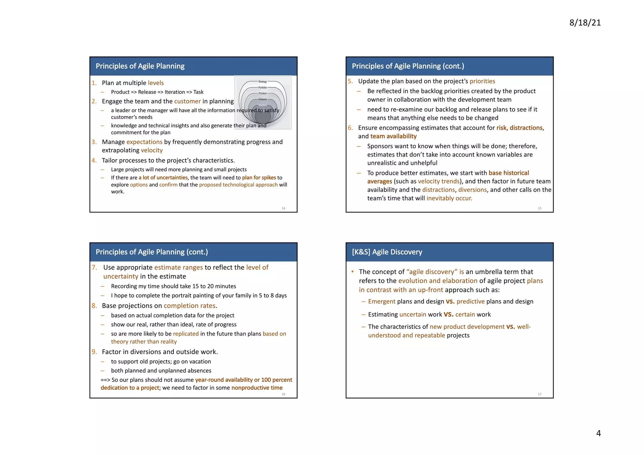 8/18/21
4
Principles	of	Agile	Planning
1. Plan	at	multiple	levels
– Product	=>	Release	=>	Iteration	=>	Task
2. Engage	the	team	and	the	customer in	planning
– a	leader	or	the manager	will	have	all	the	information	required	to	satisfy	
customer’s	needs
– knowledge	and	technical	insights	and	also	generate	their	plan	and	
commitment	for	the	plan
3. Manage	expectations by	frequently	demonstrating	progress	and	
extrapolating	velocity
4. Tailor	processes	to	the	project’s	characteristics.
– Large	projects	will	need	more	planning	and	small	projects
– If	there	are	a	lot	of	uncertainties,	the	team	will	need	to	plan	for	spikes to	
explore	options and	confirm that	the	proposed	technological	approach will	
work.
14
Principles	of	Agile	Planning	(cont.)
5. Update	the	plan	based	on	the	project’s	priorities
– Be	reflected	in	the	backlog	priorities	created	by	the	product	
owner	in	collaboration	with	the	development	team
– need	to	re-examine	our	backlog	and	release	plans	to	see	if	it	
means	that	anything	else	needs	to	be	changed
6. Ensure	encompassing	estimates	that	account	for	risk,	distractions,	
and	team	availability
– Sponsors	want	to	know	when	things	will	be	done;	therefore,	
estimates	that	don’t	take	into	account	known	variables	are	
unrealistic	and	unhelpful
– To	produce	better	estimates,	we	start	with	base	historical	
averages (such	as	velocity	trends),	and	then	factor	in	future	team	
availability	and	the	distractions,	diversions,	and	other	calls	on	the	
team’s	time	that	will	inevitably	occur.
15
Principles	of	Agile	Planning	(cont.)
7. Use	appropriate	estimate	ranges	to	reflect	the	level	of	
uncertainty in	the	estimate
– Recording	my	time	should	take	15	to	20	minutes
– I	hope	to	complete	the	portrait	painting	of	your	family	in	5	to	8	days
8. Base	projections	on	completion	rates.
– based	on	actual	completion	data	for	the	project
– show	our	real,	rather	than	ideal,	rate	of	progress
– so	are	more	likely	to	be	replicated in	the	future	than	plans	based	on	
theory	rather	than	reality
9. Factor	in	diversions	and	outside	work.
– to	support	old	projects;	go	on	vacation
– both	planned	and	unplanned	absences
==>	So	our	plans	should	not	assume	year-round	availability	or	100	percent	
dedication	to	a	project;	we	need	to	factor	in	some	nonproductive	time
16
[K&S]	Agile	Discovery
• The	concept	of	“agile	discovery”	is	an	umbrella	term	that	
refers	to	the	evolution	and	elaboration	of	agile	project	plans
in	contrast	with	an	up-front	approach	such	as:
– Emergent plans	and	design	vs.	predictive plans	and	design
– Estimating	uncertain work	vs. certain work
– The	characteristics	of	new	product	development	vs.	well-
understood	and	repeatable projects
17
 