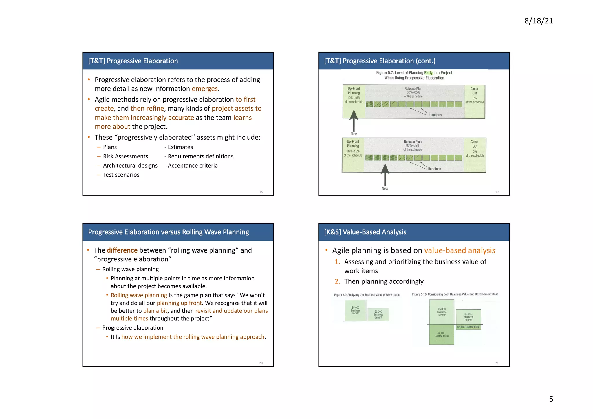 8/18/21
5
[T&T]	Progressive	Elaboration
• Progressive	elaboration	refers	to	the	process	of	adding	
more	detail	as	new	information	emerges.	
• Agile	methods	rely	on	progressive	elaboration	to	first	
create,	and	then	refine,	many	kinds	of	project	assets	to	
make	them	increasingly	accurate	as	the	team	learns	
more	about	the	project.	
• These	“progressively	elaborated”	assets	might	include:
– Plans - Estimates
– Risk	Assessments - Requirements	definitions
– Architectural	designs - Acceptance	criteria
– Test	scenarios
18
[T&T]	Progressive	Elaboration	(cont.)
19
Progressive	Elaboration	versus	Rolling	Wave	Planning
• The	difference between	“rolling	wave	planning”	and	
“progressive	elaboration”
– Rolling	wave	planning
• Planning	at	multiple	points	in	time	as	more	information	
about	the	project	becomes	available.
• Rolling	wave	planning	is	the	game	plan	that	says	“We	won’t	
try	and	do	all	our	planning	up	front.	We	recognize	that	it	will	
be	better	to	plan	a	bit,	and	then	revisit	and	update	our	plans	
multiple	times	throughout	the	project”
– Progressive	elaboration
• It	Is	how	we	implement	the	rolling	wave	planning	approach.
20
[K&S]	Value-Based	Analysis
• Agile	planning	is	based	on	value-based	analysis
1. Assessing	and	prioritizing	the	business	value	of	
work	items
2. Then	planning	accordingly	
21
 