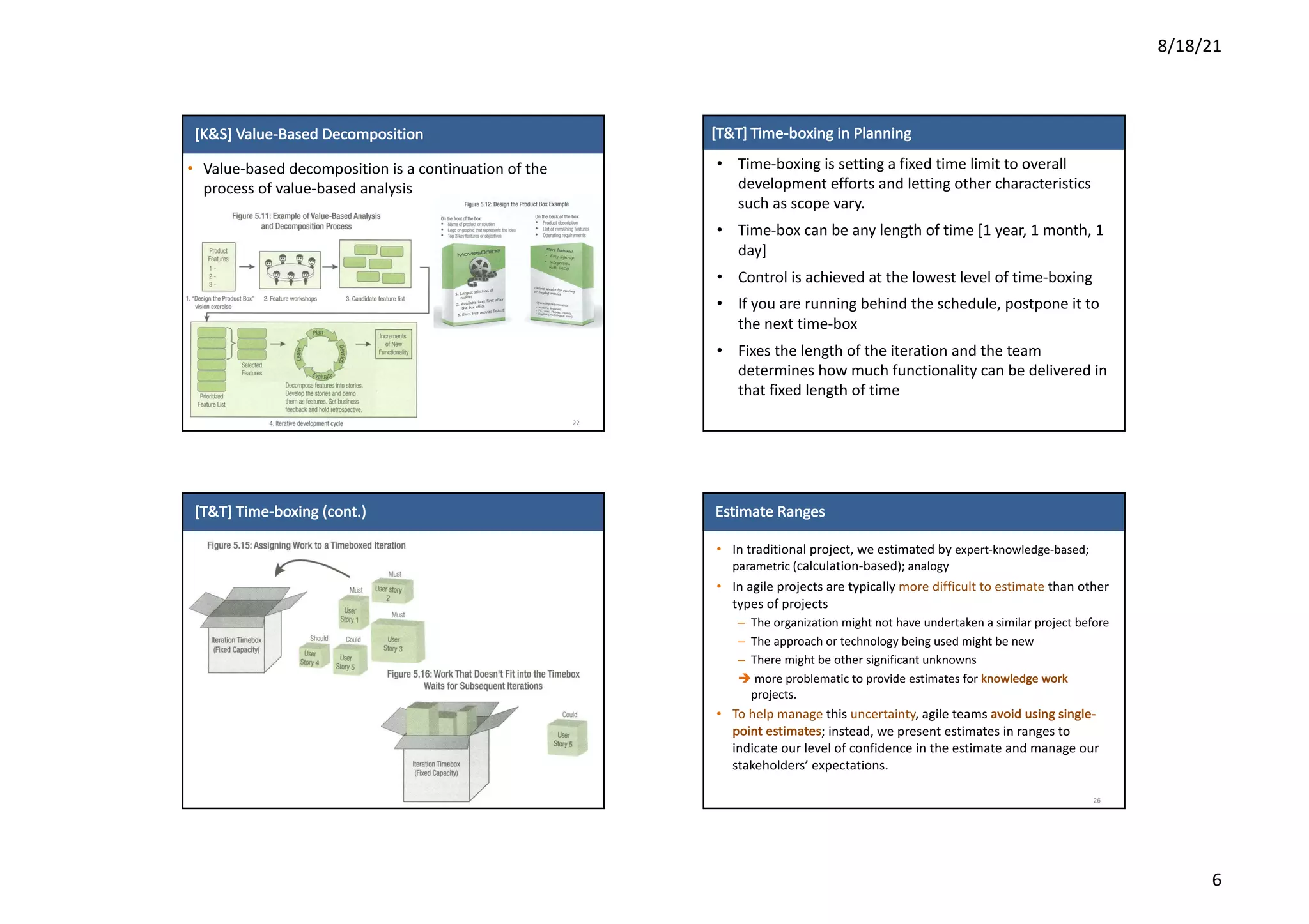 8/18/21
6
[K&S]	Value-Based	Decomposition
• Value-based	decomposition	is	a	continuation	of	the	
process	of	value-based	analysis
22
[T&T]	Time-boxing in	Planning
• Time-boxing	is	setting	a	fixed	time	limit	to	overall
development	efforts	and	letting	other	characteristics	
such	as	scope	vary.
• Time-box	can	be	any	length	of	time	[1	year,	1	month,	1	
day]
• Control	is	achieved	at	the	lowest	level	of	time-boxing
• If	you	are	running	behind	the	schedule,	postpone	it	to	
the	next	time-box
• Fixes	the	length	of	the	iteration	and	the	team	
determines	how	much functionality	can	be	delivered	in	
that	fixed	length	of	time
[T&T]	Time-boxing	(cont.)
24
Estimate	Ranges
• In	traditional	project,	we	estimated	by	expert-knowledge-based;	
parametric	(calculation-based);	analogy
• In	agile	projects	are	typically	more	difficult	to	estimate	than	other	
types	of	projects
– The	organization	might	not	have	undertaken	a	similar	project	before
– The	approach	or	technology	being	used	might	be	new
– There	might	be	other	significant	unknowns
è more	problematic	to	provide	estimates	for	knowledge	work	
projects.	
• To	help	manage	this	uncertainty,	agile	teams	avoid	using	single-
point	estimates;	instead,	we	present	estimates	in	ranges	to	
indicate	our	level	of	confidence	in	the	estimate	and	manage	our	
stakeholders’	expectations.
26
 