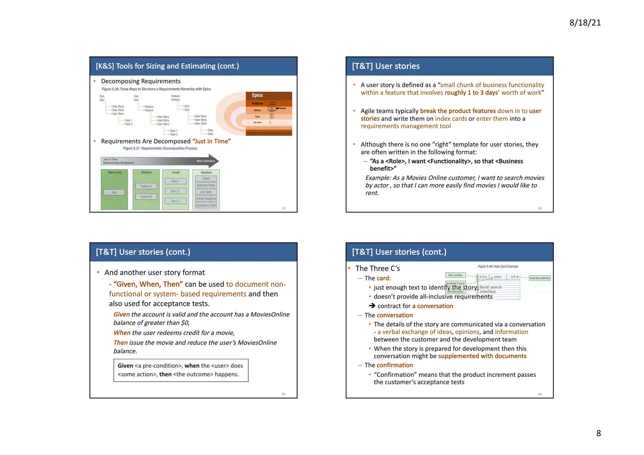 8/18/21
8
[K&S]	Tools	for	Sizing	and	Estimating	(cont.)
• Decomposing	Requirements
• Requirements	Are	Decomposed	“Just	in	Time”
33
[T&T]	User	stories
• A	user	story	is	defined	as	a	“small	chunk	of	business	functionality	
within	a	feature	that	involves	roughly	1	to	3	days’	worth	of	work”
• Agile	teams	typically	break	the	product	features down	in	to	user	
stories	and	write	them	on	index	cards	or	enter	them	into	a	
requirements	management	tool
• Although	there	is	no	one	“right”	template	for	user	stories,	they	
are	often	written	in	the	following	format:	
– “As	a	<Role>,	I	want	<Functionality>,	so	that	<Business	
benefit>”
Example:	As	a	Movies	Online	customer,	I	want	to	search	movies	
by	actor	,	so	that	I	can	more	easily	find	movies	I	would	like	to	
rent.
34
[T&T]	User	stories	(cont.)
• And	another	user	story	format
- “Given,	When,	Then”	can	be	used	to	document	non-
functional	or	system- based	requirements	and	then	
also	used	for	acceptance	tests.
Given the	account	is	valid	and	the	account	has	a	MoviesOnline	
balance	of	greater	than	$0,	
When the	user	redeems	credit	for	a	movie,
Then issue	the	movie	and	reduce	the	user’s	MoviesOnline	
balance.
35
[T&T]	User	stories	(cont.)
• The	Three	C’s
– The	card:	
• just	enough	text	to	identify	the	story;	
• doesn’t	provide	all-inclusive	requirements	
è contract	for	a	conversation	
– The	conversation
• The	details	of	the	story	are	communicated	via	a	conversation	
- a	verbal	exchange	of	ideas,	opinions,	and	information
between	the	customer	and	the	development	team
• When	the	story	is	prepared	for	development	then	this	
conversation	might	be	supplemented	with	documents
– The	confirmation
• “Confirmation”	means	that	the	product	increment	passes	
the	customer’s	acceptance	tests
36
 