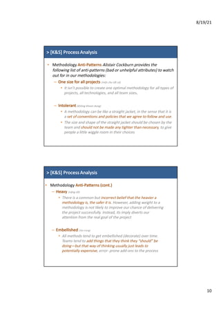 8/19/21
10
>	[K&S]	Process Analysis
• Methodology	Anti-Patterns	Alistair	Cockburn	provides	the	
following	list	of	anti-patterns	(bad	or	unhelpful	attributes)	to	watch	
out	for	in	our	methodologies:
– One	size	for	all	projects	(một cho tất cả)
• It	isn’t	possible	to	create	one	optimal	methodology	for	all	types	of	
projects,	all	technologies,	and	all	team	sizes.
– Intolerant (không khoan dung)
• A	methodology	can	be	like	a	straight	jacket,	in	the	sense	that	it	is	
a	set	of	conventions	and	policies	that	we	agree	to	follow	and	use.	
• The	size	and	shape	of	the	straight	jacket	should	be	chosen	by	the	
team	and	should	not	be	made	any	tighter	than	necessary,	to	give	
people	a	little	wiggle	room	in	their	choices
>	[K&S]	Process Analysis
• Methodology	Anti-Patterns	(cont.)
– Heavy	(nặng nề)
• There	is	a	common	but	incorrect	belief	that	the	heavier	a	
methodology	is,	the	safer	it	is.	However,	adding	weight	to	a	
methodology	is	not	likely	to	improve	our	chance	of	delivering	
the	project	successfully.	Instead,	its	imply	diverts	our	
attention	from	the	real	goal	of	the	project
– Embellished	(tân trang)
• All	methods	tend	to	get	embellished	(decorate)	over	time.	
Teams	tend	to	add	things	that	they	think	they	“should”	be	
doing—but	that	way	of	thinking	usually	just	leads	to	
potentially	expensive,	error- prone	add-ons	to	the	process
 