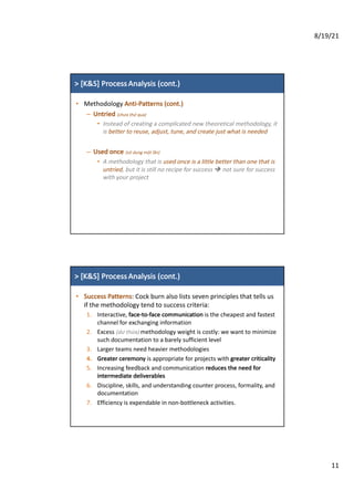 8/19/21
11
>	[K&S]	Process Analysis (cont.)
• Methodology	Anti-Patterns	(cont.)
– Untried	(chưa thử qua)
• Instead	of	creating	a	complicated	new	theoretical	methodology,	it	
is	better	to	reuse,	adjust,	tune,	and	create	just	what	is	needed
– Used	once	(sử dung	một lần)
• A	methodology	that	is	used	once	is	a	little	better	than	one	that	is	
untried,	but	it	is	still	no	recipe	for	success	è not	sure	for	success	
with	your	project
>	[K&S]	Process Analysis (cont.)
• Success	Patterns:	Cock	burn	also	lists	seven	principles	that	tells	us	
if	the	methodology	tend	to	success	criteria:
1. Interactive,	face-to-face	communication is	the	cheapest	and	fastest	
channel	for	exchanging	information
2. Excess	(dư thừa) methodology	weight	is	costly:	we	want	to	minimize	
such	documentation	to	a	barely	sufficient	level
3. Larger	teams	need	heavier	methodologies
4. Greater	ceremony is	appropriate	for	projects	with	greater	criticality
5. Increasing	feedback	and	communication	reduces	the	need	for		
intermediate	deliverables
6. Discipline,	skills,	and	understanding	counter	process,	formality,	and		
documentation
7. Efficiency	is	expendable	in	non-bottleneck	activities.
 