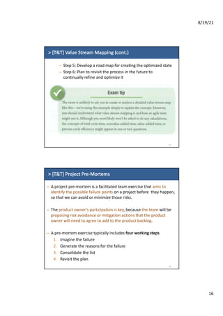 8/19/21
16
>	[T&T]	Value	Stream	Mapping	(cont.)
– Step	5:	Develop	a	road	map	for	creating	the	optimized	state
– Step	6:	Plan	to	revisit	the	process	in	the	future	to	
continually	refine	and	optimize	it
31
>	[T&T]	Project	Pre-Mortems
– A	project	pre-mortem	is	a	facilitated	team	exercise	that	aims	to	
identify	the	possible	failure	points on	a	project	before		they	happen,	
so	that	we	can	avoid	or	minimize	those	risks.
– The	product	owner’s	participation	is	key,	because	the	team will	be	
proposing	risk	avoidance	or	mitigation	actions	that	the	product	
owner	will	need	to	agree	to	add	to	the	product	backlog.
– A	pre-mortem	exercise	typically	includes	four	working	steps
1. Imagine	the	failure
2. Generate	the	reasons	for	the	failure
3. Consolidate	the	list
4. Revisit	the	plan
32
 