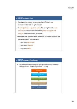 8/19/21
21
7
7
>	[T&T]	Retrospectives
Ø Retrospectives are	the primary	learning,	reflection,	and
readjustment	events	on	agile projects.
Ø A	retrospective	is	a	special	meeting	that	takes	place	after	each	
iteration,	in	which	the	team	members	gather	to	inspect	and	
improve their	methods	and		teamwork.
Ø Retrospectives	offer	a	number	of	benefits	for	teams,	including	the	
following	types	of	improvements:
• Improved	productivity
• Improved	capability
• Improved	quality
8
8
>	[T&T]	Retrospectives (cont.)
Ø The	retrospective	process	goes	through	the	following	five	steps:
The	typical	time	is	2	hours (timebox:	2	hours)
1. Set Stage (5%)
2. Gather Data(30-50%)
3. Generate Insights(20-30%)
4. Decide what to do(15-20%)
5. Close the Retrospective (10-15%)
 