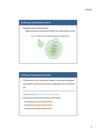 8/19/21
5
Continuous	Improvement	(cont.)
• Multiple	Levels	of	Improvement
– Agile	continuous	improvement	efforts	are	layered	like	an	onion
9
Continuous	Improvement (cont.)
• This	process	is	never	completed;	instead,	it	continues	throughout	
the	project	in	much	the	same	way	as	stakeholder	communications	
do.
• Kaizen	focuses	on	encouraging	the	team	to	frequently	initiate	and	
implement	small,	incremental	improvements
• Continuous	Improvement	works	on	three levels:
Ø Continuous	Process Improvement
Ø Continuous	Product	Improvement
Ø Continuous	People	Improvement
 
