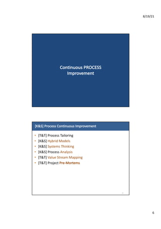 8/19/21
6
Continuous	PROCESS	
Improvement
[K&S]	Process	Continuous	Improvement
• [T&T]	Process	Tailoring
• [K&S]	Hybrid	Models
• [K&S]	Systems	Thinking
• [K&S]	Process	Analysis
• [T&T]	Value	Stream	Mapping
• [T&T]	Project	Pre-Mortems
12
 
