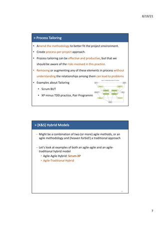 8/19/21
7
>	Process Tailoring
• Amend	the methodology to	better	fit	the	project	environment.
• Create	process-per-project approach.
• Process	tailoring	can	be	effective	and	productive,	but	that	we	
should	be	aware	of	the	risks	involved	in	this	practice.
• Removing or	augmenting	any	of	these	elements	in	process	without	
understanding	the	relationships	among	them	can	lead	to	problems
• Examples	about	Tailoring
• Scrum	BUT
• XP	minus	TDD	practice,	Pair	Programming.
>	[K&S]	Hybrid	Models
– Might	be	a	combination	of	two	(or	more)	agile	methods,	or	an	
agile	methodology	and	(heaven	forbid!)	a	traditional	approach
– Let’s	look	at	examples	of	both	an	agile-agile	and	an	agile-
traditional	hybrid	model
• Agile-Agile	Hybrid:	Scrum-XP
• Agile-Traditional	Hybrid
14
 