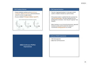 8/19/21
10
>	[T&T]	Feedback	Methods
– Product	feedback	methods	such	as	prototypes,	
simulations,	and	demonstrations of	functionality	are	
critical	for	success	on	agile	projects
– The	term	IKIWISI(“I’ll	Know	It	When	I	see	It!”)
38
>	[T&T]	Approved	Iterations
– The	term	“approved	iterations”	in	the	exam	content	
outline	is	related	to	iteration	(or	sprint)	reviews
– If	the	product	owner	is	satisfied	that	the	increment	has	
met	the	iteration	goal—the	items	selected	from	the	
backlog	forth	at	iteration—then	they	will	“approve”	that	
iteration
– When	working	in	an	out	sourced	environment,	approved	
iterations	can	be	used	to	control	the	release	of	
incremental	funding	payments to	a	vendor
39
[K&S]	Continuous	PEOPLE	
Improvement
Continuous	PEOPLE	Improvement
• [T&T]	Retrospective	
• [K&S]	Team	Self-Assessment
41
 