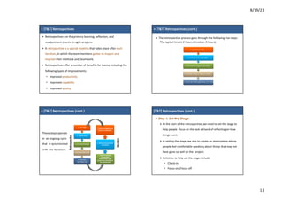 8/19/21
11
7
7
>	[T&T]	Retrospectives
Ø Retrospectives are	the primary	learning,	reflection,	and
readjustment	events	on	agile projects.
Ø A	retrospective	is	a	special	meeting	that	takes	place	after	each	
iteration,	in	which	the	team	members	gather	to	inspect	and	
improve their	methods	and		teamwork.
Ø Retrospectives	offer	a	number	of	benefits	for	teams,	including	the	
following	types	of	improvements:
• Improved	productivity
• Improved	capability
• Improved	quality
8
8
>	[T&T]	Retrospectives (cont.)
Ø The	retrospective	process	goes	through	the	following	five	steps:
The	typical	time	is	2	hours (timebox:	2	hours)
1. Set Stage (5%)
2. Gather Data(30-50%)
3. Generate Insights(20-30%)
4. Decide what to do(15-20%)
5. Close the Retrospective (10-15%)
9
9
>	[T&T]	Retrospectives (cont.)
1.	Set Stage
2.	GatherData
3.	GenerateInsights
4.	Decide	what	to do
5.	Close	the		
Retrospective
3.	Deliver	completeduser		
stories	for evaluation
2.	Build	and	test	selected		
user stories
1.	Plan	the	iteration,		
incorporating
improvements and
experiments	identified	in		
the retrospective
Retrospective
Iteration
These	steps	operate	
in		an	ongoing	cycle	
that		is	synchronized	
with		the	iterations
10
1
0
[T&T]	Retrospectives (cont.)
Ø Step 1: Set the Stage:
Ø At	the	start	of	the	retrospective,	we	need	to	set	the	stage	to	
help	people		focus	on	the	task	at	hand	of	reflecting	on	how	
things	went.
Ø In	setting	the	stage,	we	aim	to	create	an	atmosphere	where	
people	feel	comfortable	speaking	about	things	that	may	not	
have	gone	so	well	on	the		project.
Ø Activities	to	help	set	the	stage	include:
• Check-in
• Focus	on/	Focus	off
ØWorking	agreements
 