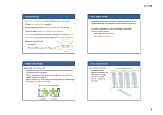8/19/21
4
>	Process Tailoring
• Amend	the methodology to	better	fit	the	project	environment.
• Create	process-per-project approach.
• Process	tailoring	can	be	effective	and	productive,	but	that	we	
should	be	aware	of	the	risks	involved	in	this	practice.
• Removing or	augmenting	any	of	these	elements	in	process	without	
understanding	the	relationships	among	them	can	lead	to	problems
• Examples	about	Tailoring
• Scrum	BUT
• XP	minus	TDD	practice,	Pair	Programming.
>	[K&S]	Hybrid	Models
– Might	be	a	combination	of	two	(or	more)	agile	methods,	or	an	
agile	methodology	and	(heaven	forbid!)	a	traditional	approach
– Let’s	look	at	examples	of	both	an	agile-agile	and	an	agile-
traditional	hybrid	model
• Agile-Agile	Hybrid:	Scrum-XP
• Agile-Traditional	Hybrid
14
>	[K&S]	Hybrid	Models
15
– Agile-Agile	Hybrid:	Scrum-XP
• XP	provides	great	technical	guidance	but	not	much	in	the	way	of	
project	governance	guidance
• Scrum	provides	a	project	governance	model	but	not	much	in	the	
way	of	how	to	do	the	work
• Because	there	is	so	little	overlap	between	these	two	methodologies,	
this	hybrid	can	offer	well-formed.
>	[K&S]	Hybrid	Models
16
• Agile-Traditional	Hybrids
– Sometimes	certain	
portions	of	a	project	are	
best	suited	to	an	agile	
approach	and	other	
parts	to	a	traditional	
approach.	
 